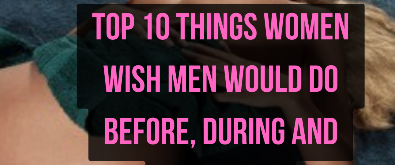 Top 10 Things Women Wish Men Do Before During and After Sex