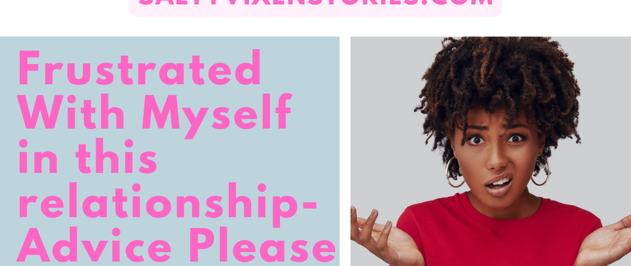 I am frustrated with myself in this relationship advice please