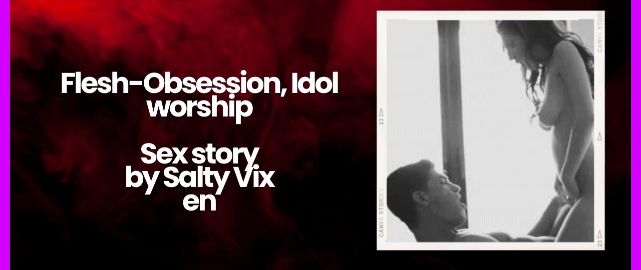 Flesh Obsession Idol worship Sex story by Salty Vixen