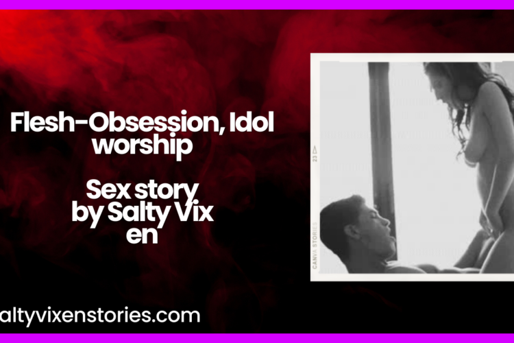 Flesh Obsession Idol worship Sex story by Salty Vixen