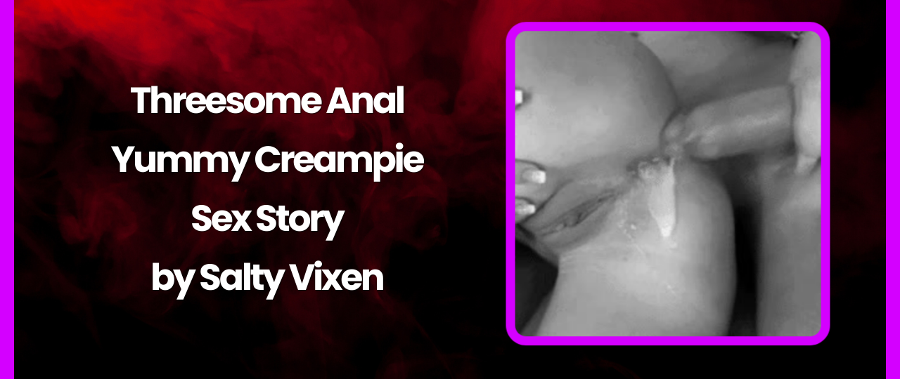Threesome Anal Yummy Creampie Sex Story by Salty Vixen