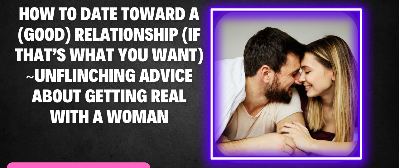 How To Date Toward A Good Relationship If Thats What You Want Unflinching advice about getting real with a woman