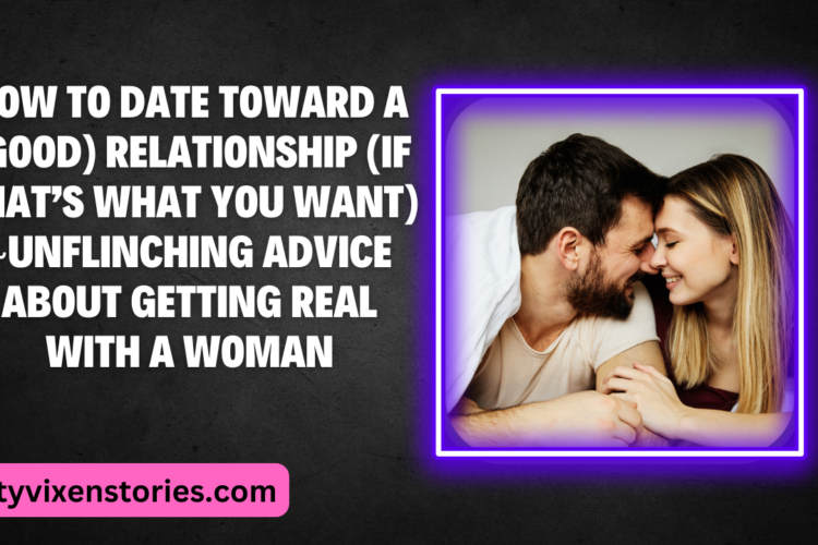 How To Date Toward A Good Relationship If Thats What You Want Unflinching advice about getting real with a woman