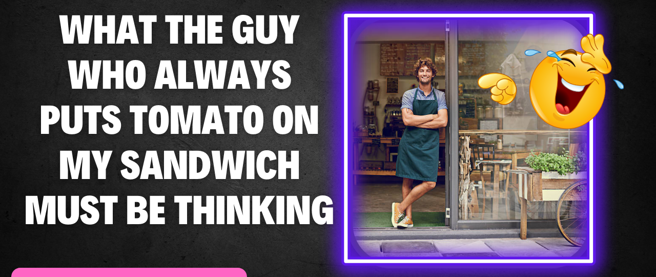 What The Guy Who Always Puts Tomato On My Sandwich Must Be Thinking