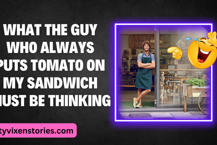 What The Guy Who Always Puts Tomato On My Sandwich Must Be Thinking