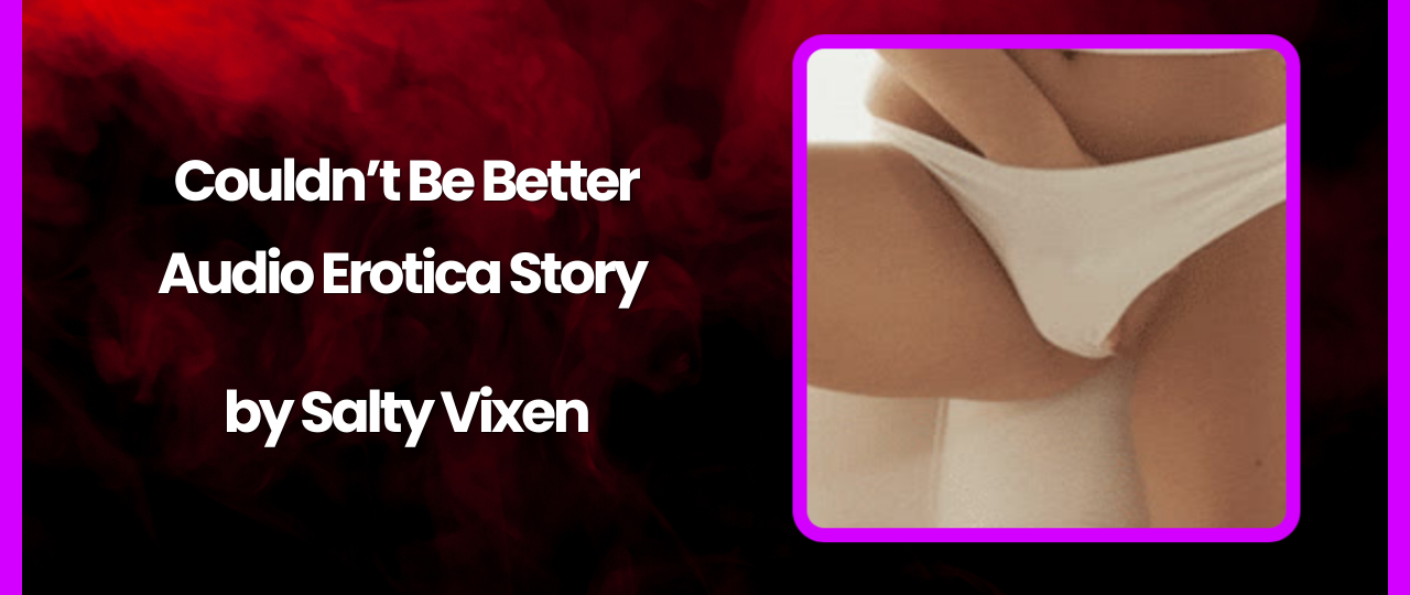 Couldnt Be Better Audio Erotica Story by Salty Vixen