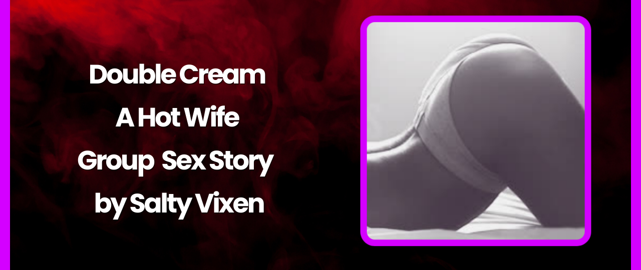 Double Cream A Hot Wife Group Sex Story by Salty Vixen