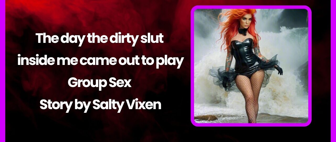 The day the dirty slut inside me came out to play Group Sex Story by Salty Vixen