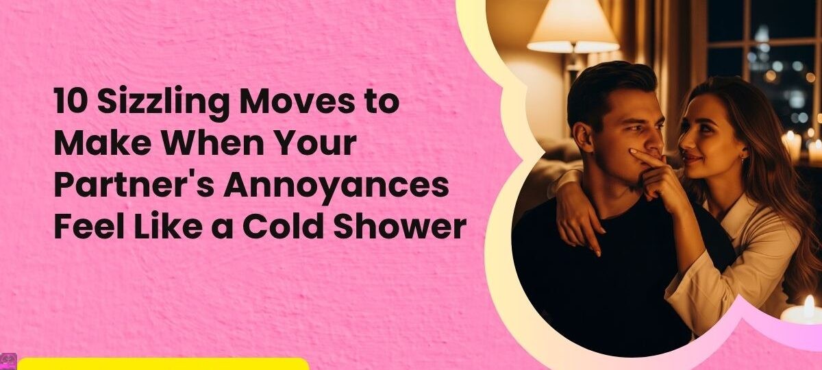 10 Sizzling Moves to Make When Your Partners Annoyances Feel Like a Cold Shower