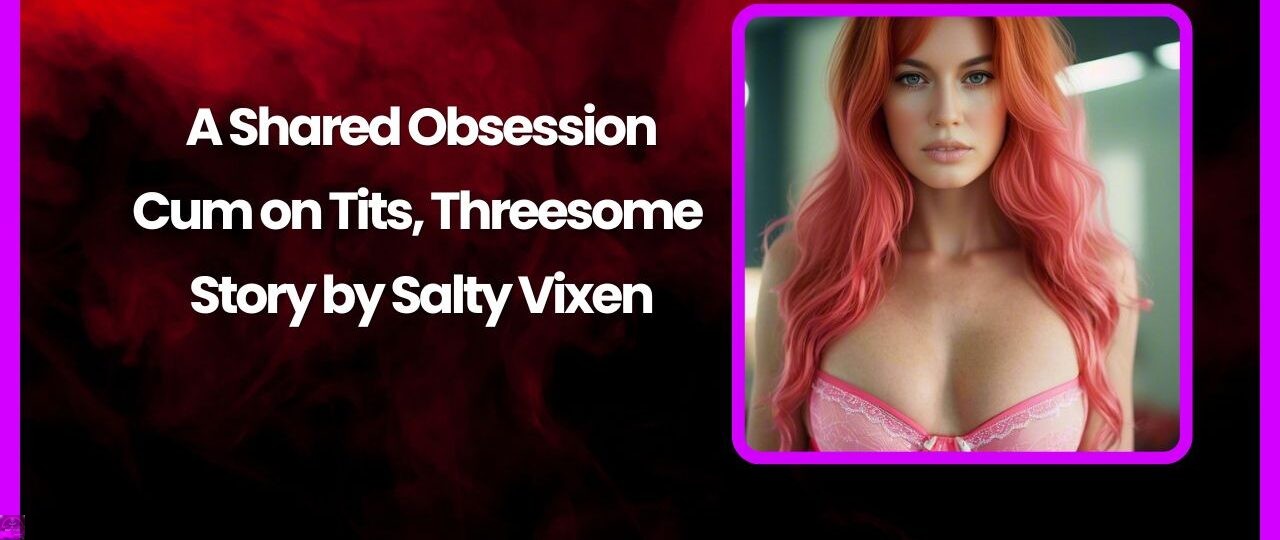 A Shared Obsession Cum on Tits Threesome Story by Salty Vixen