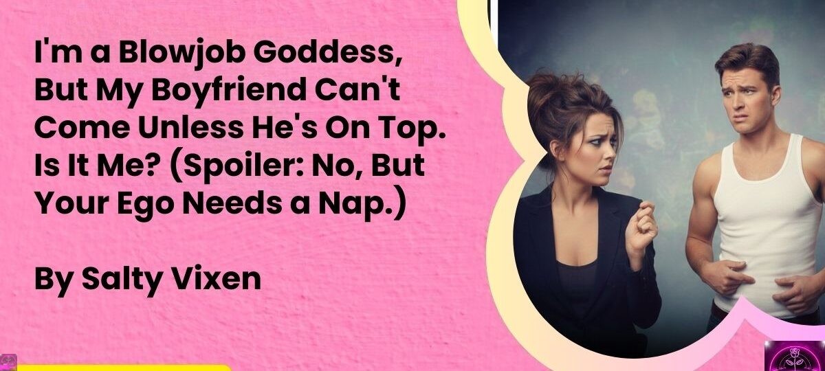 Im a Blowjob Goddess But My Boyfriend Cant Come Unless Hes On Top. Is It Me Spoiler No But Your Ego Needs a Nap