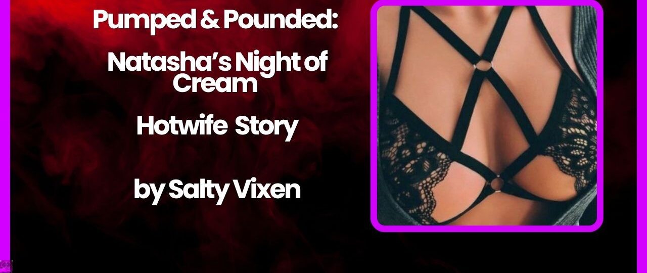 Pumped Pounded Natashas Night of Cream Hotwife Story by Salty Vixen