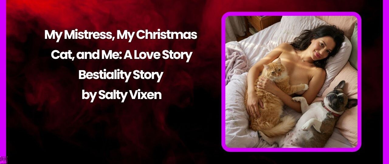 My Mistress, My Christmas Cat, and Me: A Love Story-Bestiality Story by Salty Vixen 1 My Mistress My Christmas Cat and Me A Love Story Bestiality Story by Salty Vixen