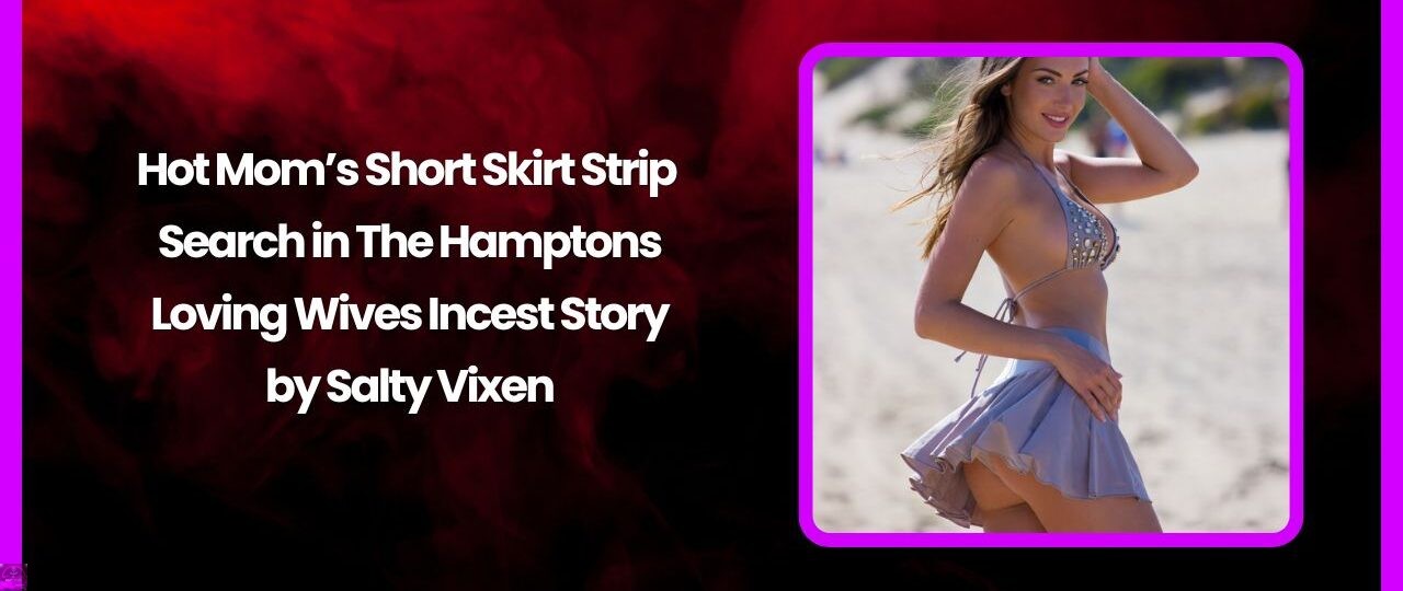 Hot Mom’s Short Skirt Strip Search in The Hamptons- Loving Wives Incest Story by Salty Vixen 1 Hot Moms Short Skirt Strip Search in The Hamptons Loving Wives Incest Story by Salty Vixen