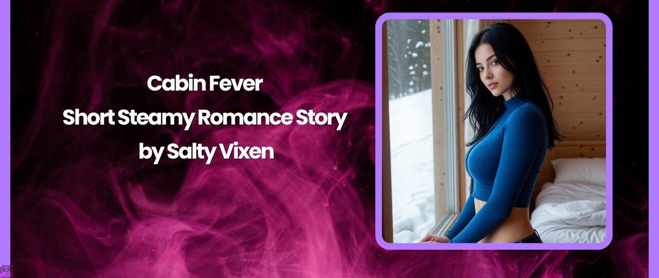 Cabin Fever-Short Steamy Romance Story by Salty Vixen 1 Cabin Fever Short Steamy Romance Story by Salty Vixen