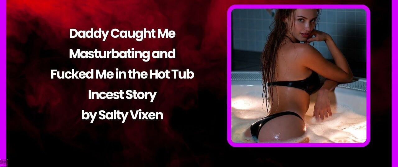 Daddy Caught Me Masturbating and Fucked Me in the Hot Tub- Incest Story by Salty Vixen 1 Daddy Caught Me Masturbating and Fucked Me in the Hot Tub Incest Story by Salty Vixen