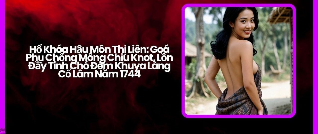 Hổ Khóa Hậu Môn Thị Liên: Goá Phụ Chổng Mông Chịu Knot, Lồn Đầy Tinh Chó Đêm Khuya Làng Cổ Lâm Năm 1744 Hổ Khóa Hậu Môn Thị Liên: Goá Phụ Chổng Mông Chịu Knot, Lồn Đầy Tinh Chó Đêm Khuya Làng Cổ Lâm Năm 1744